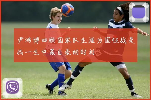 尹鸿博回顾国家队生涯为国征战是我一生中最自豪的时刻