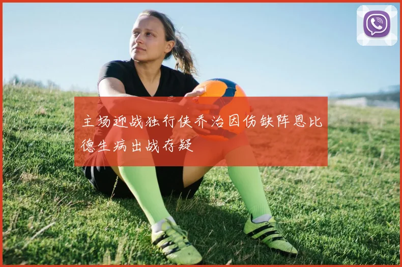 主场迎战独行侠乔治因伤缺阵恩比德生病出战存疑