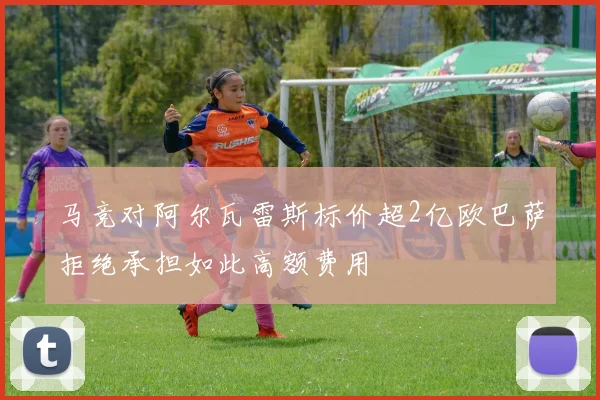 马竞对阿尔瓦雷斯标价超2亿欧巴萨拒绝承担如此高额费用