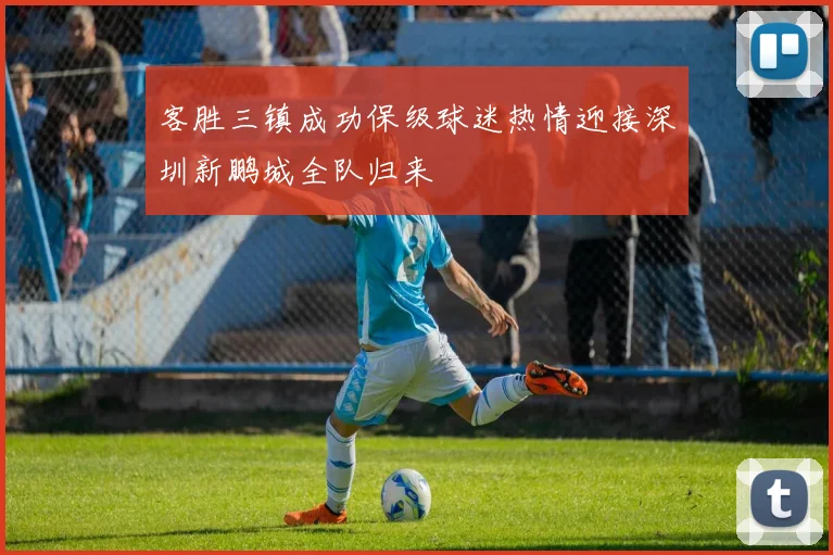 客胜三镇成功保级球迷热情迎接深圳新鹏城全队归来