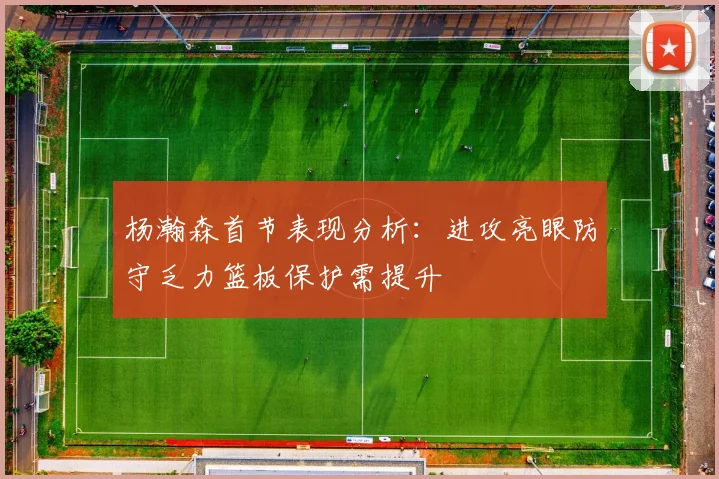 杨瀚森首节表现分析：进攻亮眼防守乏力篮板保护需提升
