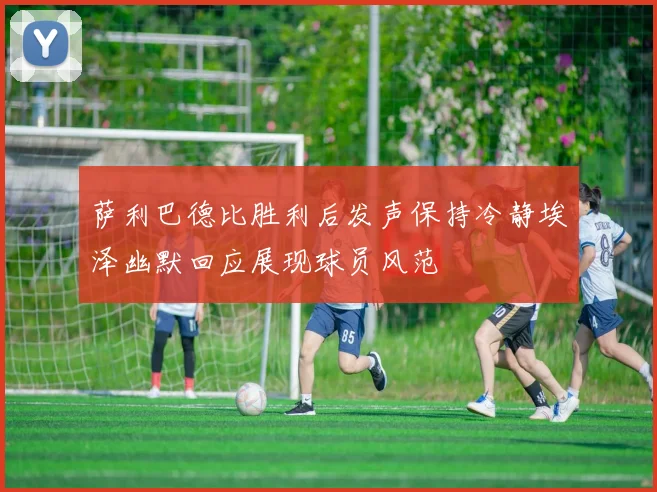 萨利巴德比胜利后发声保持冷静埃泽幽默回应展现球员风范