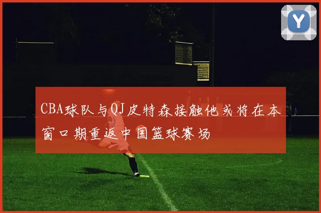 CBA球队与QJ皮特森接触他或将在本窗口期重返中国篮球赛场