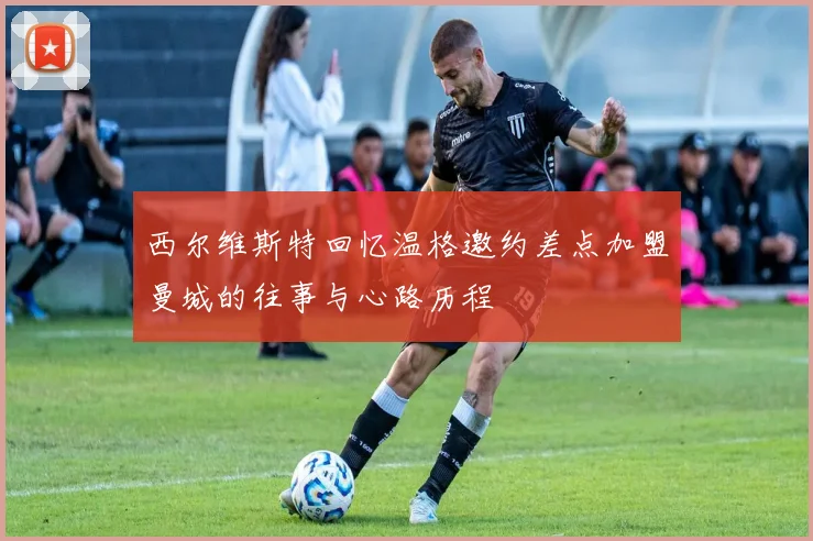 西尔维斯特回忆温格邀约差点加盟曼城的往事与心路历程