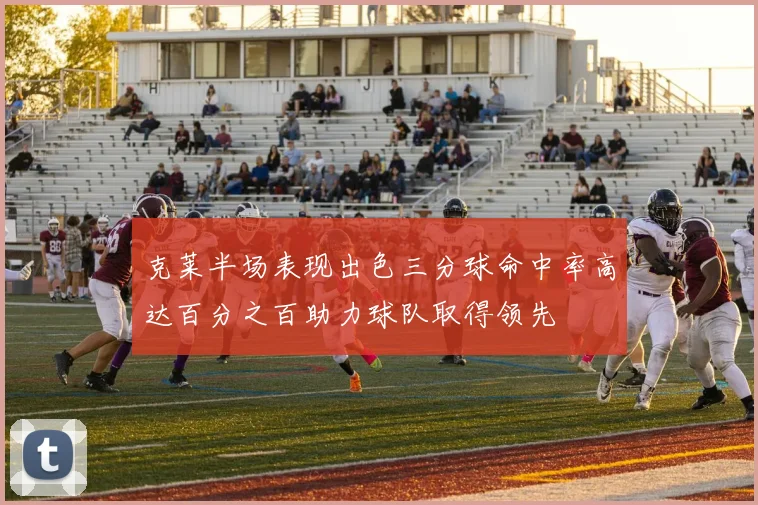 克莱半场表现出色三分球命中率高达百分之百助力球队取得领先