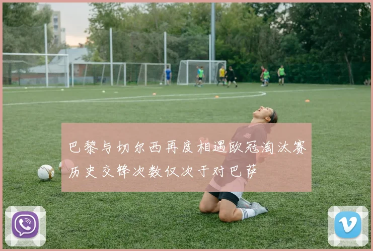 巴黎与切尔西再度相遇欧冠淘汰赛历史交锋次数仅次于对巴萨