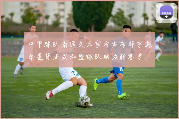 中甲球队南通支云官方宣布邓宇彪李星贤正式加盟球队助力新赛季