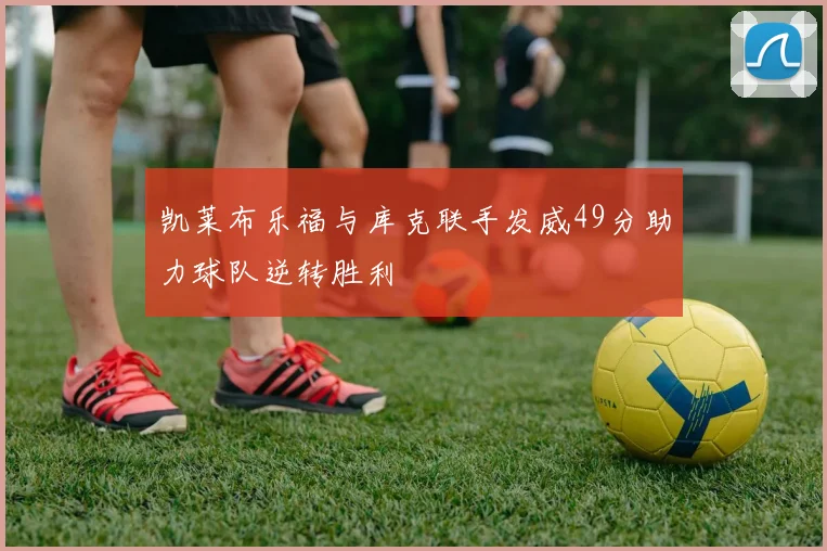 凯莱布乐福与库克联手发威49分助力球队逆转胜利