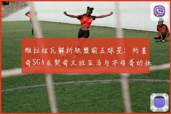 维拉纽瓦解析联盟前五球星：约基奇SGA东契奇文班亚马与字母哥的独特魅力