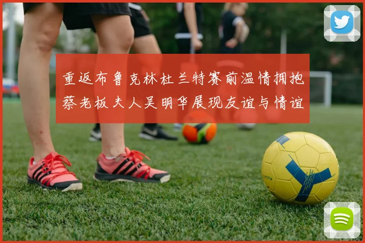 重返布鲁克林杜兰特赛前温情拥抱蔡老板夫人吴明华展现友谊与情谊