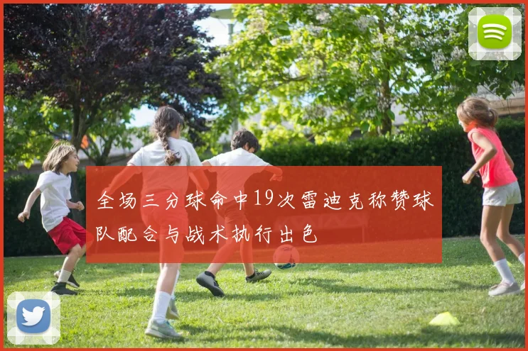 全场三分球命中19次雷迪克称赞球队配合与战术执行出色