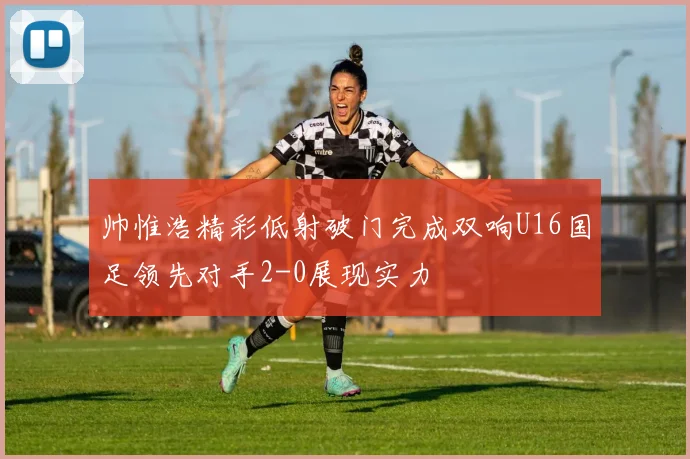 帅惟浩精彩低射破门完成双响U16国足领先对手2-0展现实力