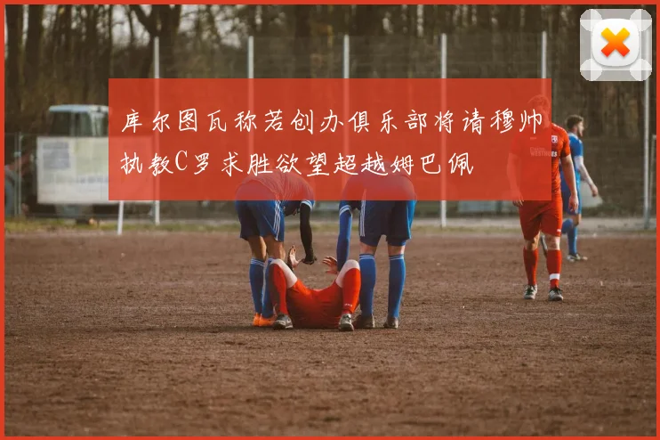 库尔图瓦称若创办俱乐部将请穆帅执教C罗求胜欲望超越姆巴佩