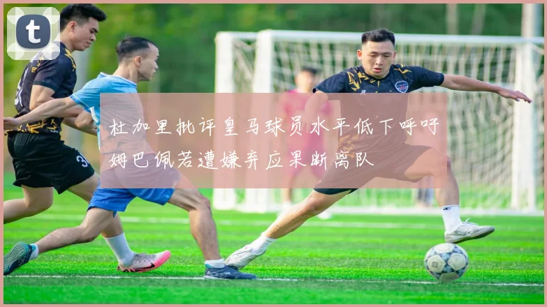 杜加里批评皇马球员水平低下呼吁姆巴佩若遭嫌弃应果断离队