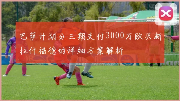巴萨计划分三期支付3000万欧买断拉什福德的详细方案解析