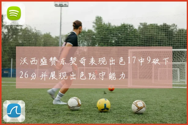 沃西盛赞东契奇表现出色17中9砍下26分并展现出色防守能力