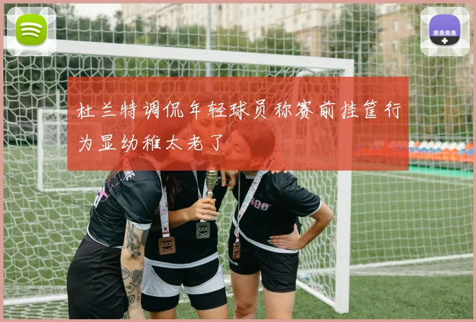 杜兰特调侃年轻球员称赛前挂筐行为显幼稚太老了