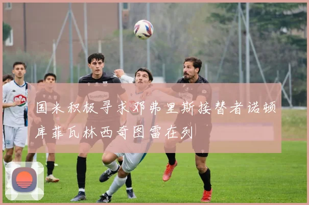 国米积极寻求邓弗里斯接替者诺顿库菲瓦林西奇图雷在列