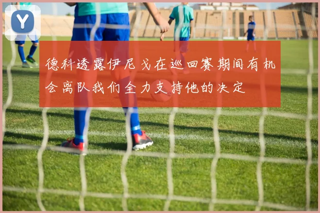 德科透露伊尼戈在巡回赛期间有机会离队我们全力支持他的决定