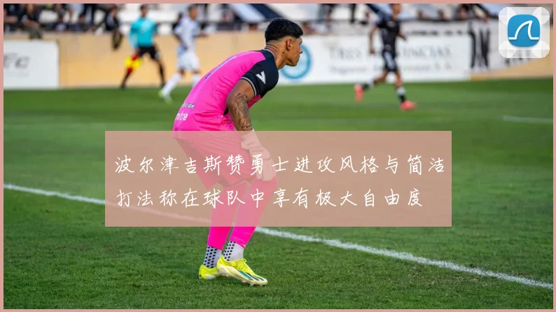 波尔津吉斯赞勇士进攻风格与简洁打法称在球队中享有极大自由度