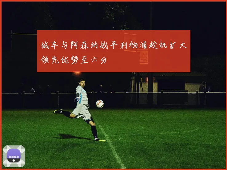 城车与阿森纳战平利物浦趁机扩大领先优势至六分