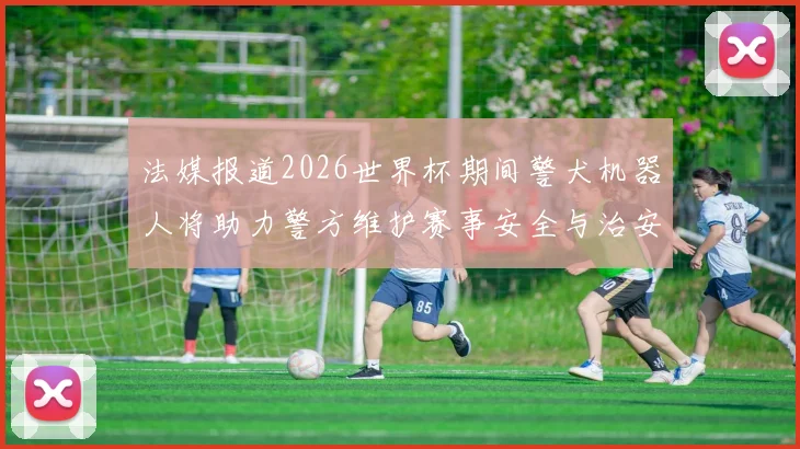 法媒报道2026世界杯期间警犬机器人将助力警方维护赛事安全与治安