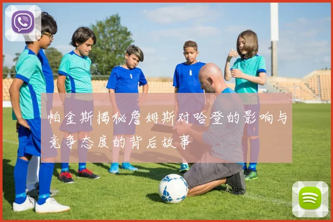 帕金斯揭秘詹姆斯对哈登的影响与竞争态度的背后故事