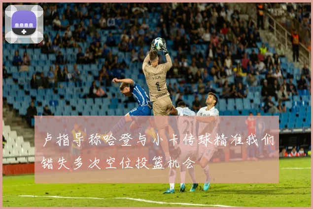 卢指导称哈登与小卡传球精准我们错失多次空位投篮机会