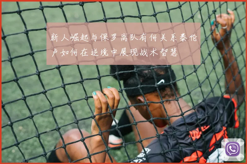 新人崛起与保罗离队有何关系泰伦卢如何在逆境中展现战术智慧