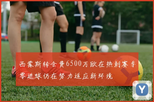 西蒙斯转会费6500万欧在热刺赛季零进球仍在努力适应新环境