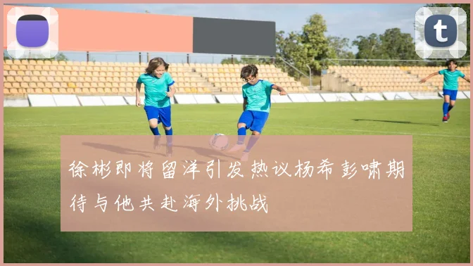 徐彬即将留洋引发热议杨希彭啸期待与他共赴海外挑战