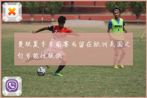 曼联夏季季前赛或留在欧洲美国之行可能性极低