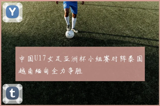 中国U17女足亚洲杯小组赛对阵泰国越南缅甸全力争胜