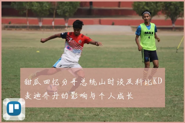 甜瓜回忆分手总统山时谈及科比KD麦迪乔丹的影响与个人成长