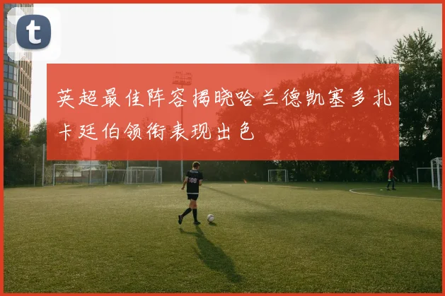英超最佳阵容揭晓哈兰德凯塞多扎卡廷伯领衔表现出色