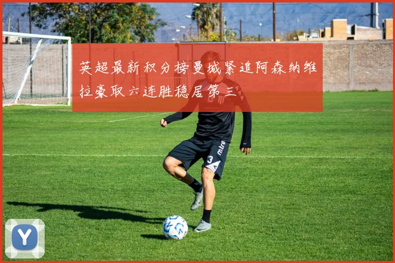 英超最新积分榜曼城紧追阿森纳维拉豪取六连胜稳居第三
