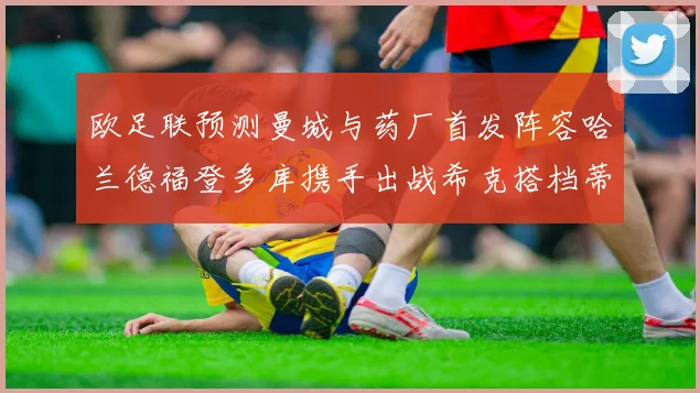 欧足联预测曼城与药厂首发阵容哈兰德福登多库携手出战希克搭档蒂尔曼