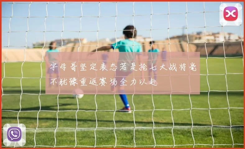 字母哥坚定表态若是抢七大战将毫不犹豫重返赛场全力以赴