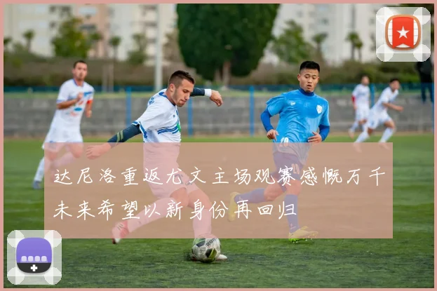 达尼洛重返尤文主场观赛感慨万千未来希望以新身份再回归