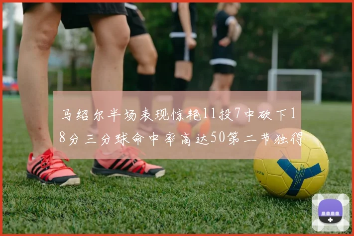 马绍尔半场表现惊艳11投7中砍下18分三分球命中率高达50第二节独得12分